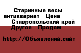 Старинные весы, антиквариат › Цена ­ 20 000 - Ставропольский край Другое » Продам   